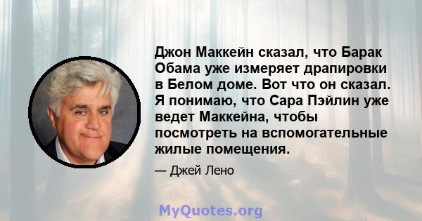 Джон Маккейн сказал, что Барак Обама уже измеряет драпировки в Белом доме. Вот что он сказал. Я понимаю, что Сара Пэйлин уже ведет Маккейна, чтобы посмотреть на вспомогательные жилые помещения.