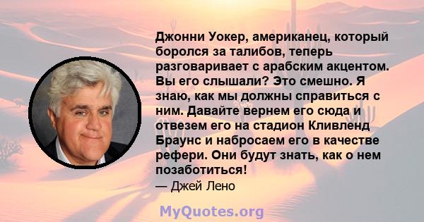 Джонни Уокер, американец, который боролся за талибов, теперь разговаривает с арабским акцентом. Вы его слышали? Это смешно. Я знаю, как мы должны справиться с ним. Давайте вернем его сюда и отвезем его на стадион