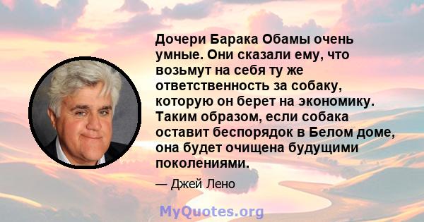 Дочери Барака Обамы очень умные. Они сказали ему, что возьмут на себя ту же ответственность за собаку, которую он берет на экономику. Таким образом, если собака оставит беспорядок в Белом доме, она будет очищена