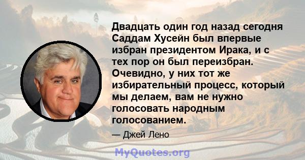 Двадцать один год назад сегодня Саддам Хусейн был впервые избран президентом Ирака, и с тех пор он был переизбран. Очевидно, у них тот же избирательный процесс, который мы делаем, вам не нужно голосовать народным