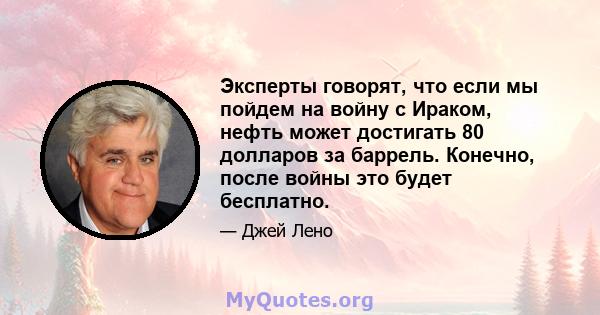 Эксперты говорят, что если мы пойдем на войну с Ираком, нефть может достигать 80 долларов за баррель. Конечно, после войны это будет бесплатно.