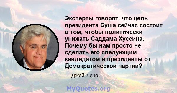 Эксперты говорят, что цель президента Буша сейчас состоит в том, чтобы политически унижать Саддама Хусейна. Почему бы нам просто не сделать его следующим кандидатом в президенты от Демократической партии?