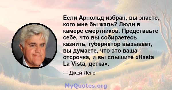 Если Арнольд избран, вы знаете, кого мне бы жаль? Люди в камере смертников. Представьте себе, что вы собираетесь казнить, губернатор вызывает, вы думаете, что это ваша отсрочка, и вы слышите «Hasta La Vista, детка».