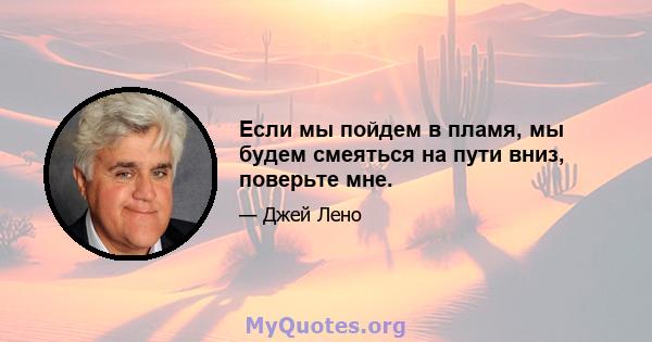 Если мы пойдем в пламя, мы будем смеяться на пути вниз, поверьте мне.