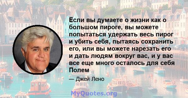 Если вы думаете о жизни как о большом пироге, вы можете попытаться удержать весь пирог и убить себя, пытаясь сохранить его, или вы можете нарезать его и дать людям вокруг вас, и у вас все еще много осталось для себя