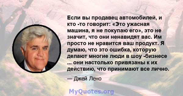 Если вы продавец автомобилей, и кто -то говорит: «Это ужасная машина, я не покупаю его», это не значит, что они ненавидят вас. Им просто не нравится ваш продукт. Я думаю, что это ошибка, которую делают многие люди в шоу 