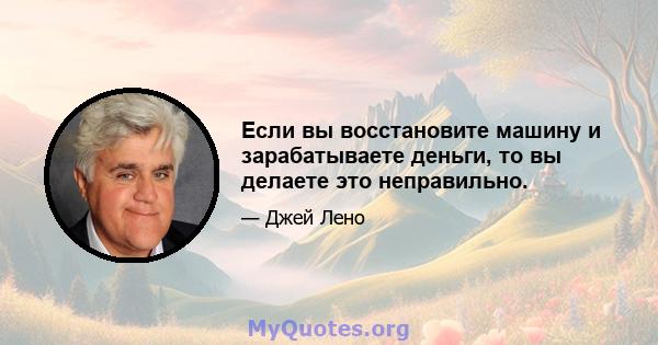 Если вы восстановите машину и зарабатываете деньги, то вы делаете это неправильно.