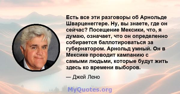 Есть все эти разговоры об Арнольде Шварценеггере. Ну, вы знаете, где он сейчас? Посещение Мексики, что, я думаю, означает, что он определенно собирается баллотироваться за губернатором. Арнольд умный. Он в Мексике