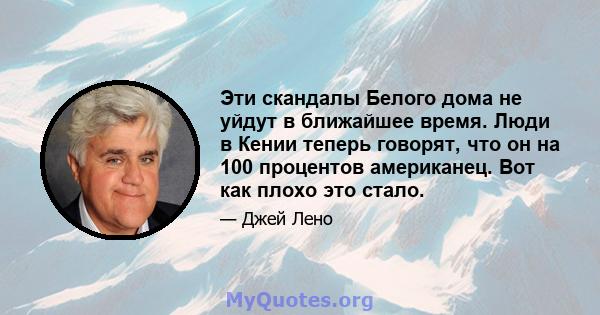 Эти скандалы Белого дома не уйдут в ближайшее время. Люди в Кении теперь говорят, что он на 100 процентов американец. Вот как плохо это стало.