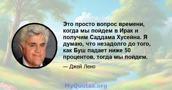 Это просто вопрос времени, когда мы пойдем в Ирак и получим Саддама Хусейна. Я думаю, что незадолго до того, как Буш падает ниже 50 процентов, тогда мы пойдем.