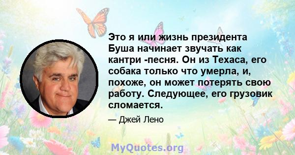 Это я или жизнь президента Буша начинает звучать как кантри -песня. Он из Техаса, его собака только что умерла, и, похоже, он может потерять свою работу. Следующее, его грузовик сломается.