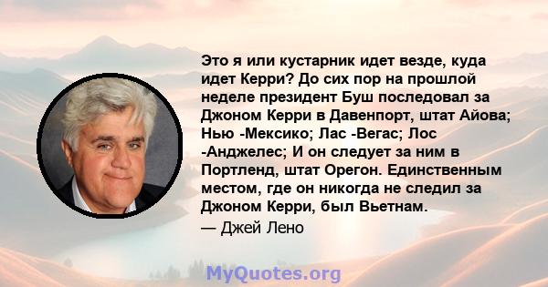 Это я или кустарник идет везде, куда идет Керри? До сих пор на прошлой неделе президент Буш последовал за Джоном Керри в Давенпорт, штат Айова; Нью -Мексико; Лас -Вегас; Лос -Анджелес; И он следует за ним в Портленд,