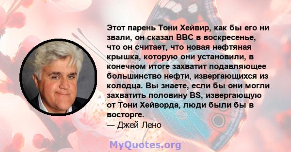 Этот парень Тони Хейвир, как бы его ни звали, он сказал BBC в воскресенье, что он считает, что новая нефтяная крышка, которую они установили, в конечном итоге захватит подавляющее большинство нефти, извергающихся из