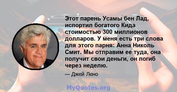 Этот парень Усамы бен Лад, испортил богатого Кида стоимостью 300 миллионов долларов. У меня есть три слова для этого парня: Анна Николь Смит. Мы отправим ее туда, она получит свои деньги, он погиб через неделю.