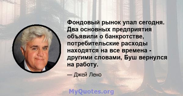 Фондовый рынок упал сегодня. Два основных предприятия объявили о банкротстве, потребительские расходы находятся на все времена - другими словами, Буш вернулся на работу.