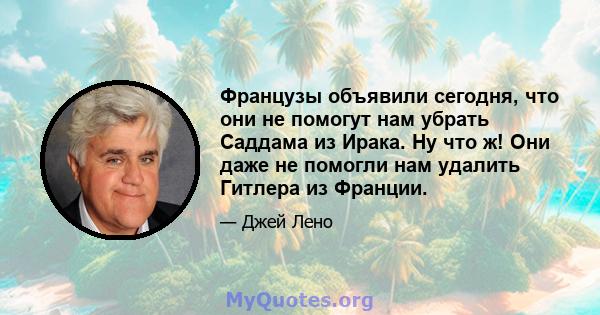 Французы объявили сегодня, что они не помогут нам убрать Саддама из Ирака. Ну что ж! Они даже не помогли нам удалить Гитлера из Франции.