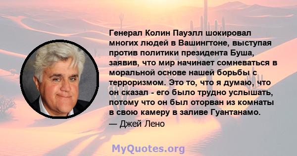 Генерал Колин Пауэлл шокировал многих людей в Вашингтоне, выступая против политики президента Буша, заявив, что мир начинает сомневаться в моральной основе нашей борьбы с терроризмом. Это то, что я думаю, что он сказал