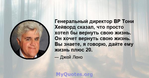 Генеральный директор BP Тони Хейворд сказал, что просто хотел бы вернуть свою жизнь. Он хочет вернуть свою жизнь. Вы знаете, я говорю, дайте ему жизнь плюс 20.