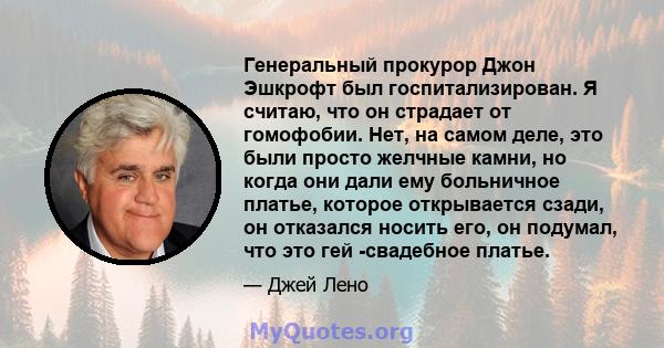 Генеральный прокурор Джон Эшкрофт был госпитализирован. Я считаю, что он страдает от гомофобии. Нет, на самом деле, это были просто желчные камни, но когда они дали ему больничное платье, которое открывается сзади, он