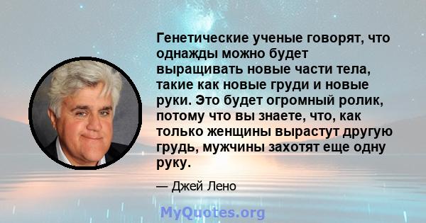 Генетические ученые говорят, что однажды можно будет выращивать новые части тела, такие как новые груди и новые руки. Это будет огромный ролик, потому что вы знаете, что, как только женщины вырастут другую грудь,