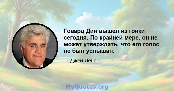 Говард Дин вышел из гонки сегодня. По крайней мере, он не может утверждать, что его голос не был услышан.