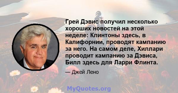 Грей Дэвис получил несколько хороших новостей на этой неделе: Клинтоны здесь, в Калифорнии, проводят кампанию за него. На самом деле, Хиллари проводит кампанию за Дэвиса, Билл здесь для Ларри Флинта.