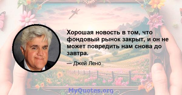 Хорошая новость в том, что фондовый рынок закрыт, и он не может повредить нам снова до завтра.