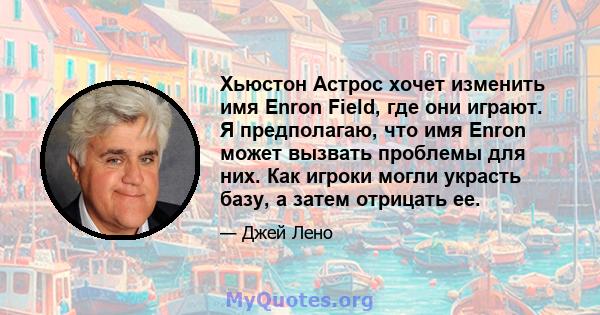 Хьюстон Астрос хочет изменить имя Enron Field, где они играют. Я предполагаю, что имя Enron может вызвать проблемы для них. Как игроки могли украсть базу, а затем отрицать ее.