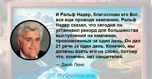 И Ральф Надер, благослови его Бог, все еще проводя кампанию. Ральф Надер сказал, что сегодня он установил рекорд для большинства выступлений на кампании, произнесенных за один день. Он дал 21 речи за один день. Конечно, 