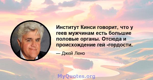 Институт Кинси говорит, что у геев мужчинам есть большие половые органы. Отсюда и происхождение гей -гордости.