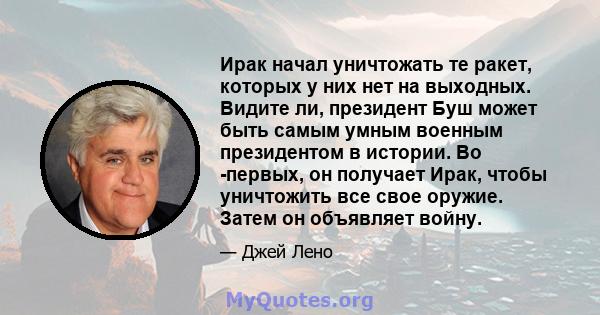 Ирак начал уничтожать те ракет, которых у них нет на выходных. Видите ли, президент Буш может быть самым умным военным президентом в истории. Во -первых, он получает Ирак, чтобы уничтожить все свое оружие. Затем он