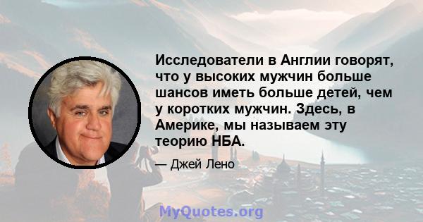 Исследователи в Англии говорят, что у высоких мужчин больше шансов иметь больше детей, чем у коротких мужчин. Здесь, в Америке, мы называем эту теорию НБА.