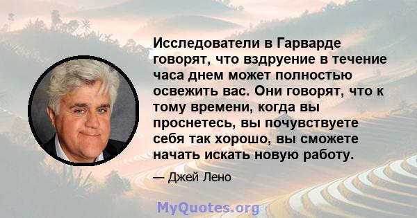 Исследователи в Гарварде говорят, что вздруение в течение часа днем ​​может полностью освежить вас. Они говорят, что к тому времени, когда вы проснетесь, вы почувствуете себя так хорошо, вы сможете начать искать новую