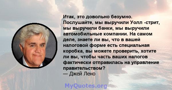 Итак, это довольно безумно. Послушайте, мы выручили Уолл -стрит, мы выручили банки, мы выручили автомобильные компании. На самом деле, знаете ли вы, что в вашей налоговой форме есть специальная коробка, вы можете