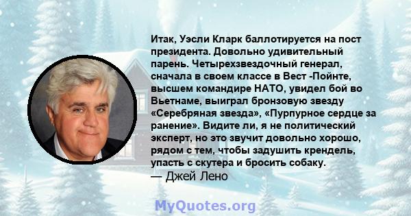 Итак, Уэсли Кларк баллотируется на пост президента. Довольно удивительный парень. Четырехзвездочный генерал, сначала в своем классе в Вест -Пойнте, высшем командире НАТО, увидел бой во Вьетнаме, выиграл бронзовую звезду 