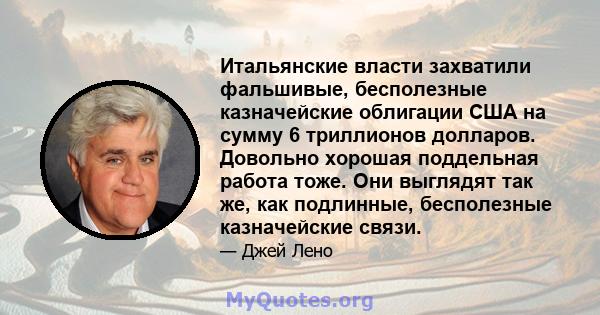 Итальянские власти захватили фальшивые, бесполезные казначейские облигации США на сумму 6 триллионов долларов. Довольно хорошая поддельная работа тоже. Они выглядят так же, как подлинные, бесполезные казначейские связи.