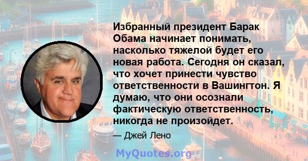 Избранный президент Барак Обама начинает понимать, насколько тяжелой будет его новая работа. Сегодня он сказал, что хочет принести чувство ответственности в Вашингтон. Я думаю, что они осознали фактическую