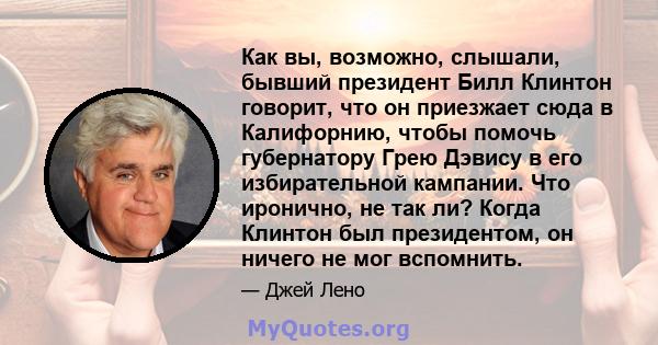 Как вы, возможно, слышали, бывший президент Билл Клинтон говорит, что он приезжает сюда в Калифорнию, чтобы помочь губернатору Грею Дэвису в его избирательной кампании. Что иронично, не так ли? Когда Клинтон был