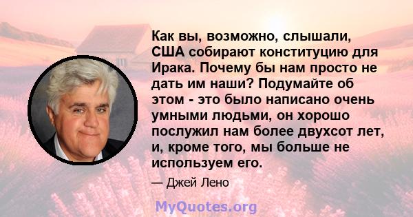 Как вы, возможно, слышали, США собирают конституцию для Ирака. Почему бы нам просто не дать им наши? Подумайте об этом - это было написано очень умными людьми, он хорошо послужил нам более двухсот лет, и, кроме того, мы 