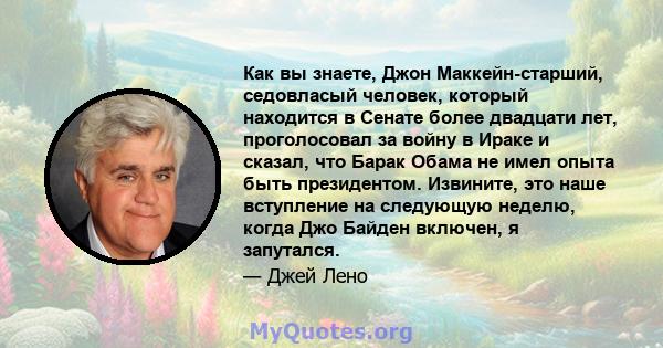 Как вы знаете, Джон Маккейн-старший, седовласый человек, который находится в Сенате более двадцати лет, проголосовал за войну в Ираке и сказал, что Барак Обама не имел опыта быть президентом. Извините, это наше