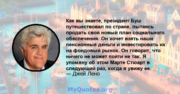 Как вы знаете, президент Буш путешествовал по стране, пытаясь продать свой новый план социального обеспечения. Он хочет взять наши пенсионные деньги и инвестировать их на фондовый рынок. Он говорит, что ничего не может