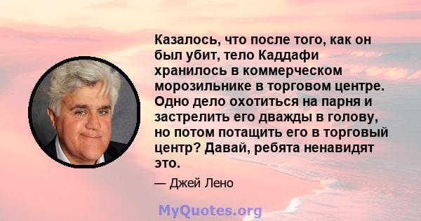 Казалось, что после того, как он был убит, тело Каддафи хранилось в коммерческом морозильнике в торговом центре. Одно дело охотиться на парня и застрелить его дважды в голову, но потом потащить его в торговый центр?