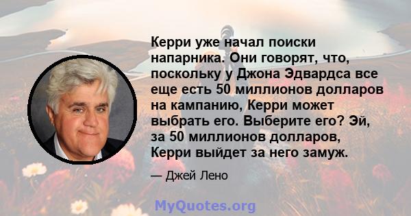 Керри уже начал поиски напарника. Они говорят, что, поскольку у Джона Эдвардса все еще есть 50 миллионов долларов на кампанию, Керри может выбрать его. Выберите его? Эй, за 50 миллионов долларов, Керри выйдет за него