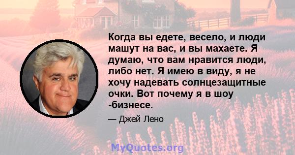 Когда вы едете, весело, и люди машут на вас, и вы махаете. Я думаю, что вам нравится люди, либо нет. Я имею в виду, я не хочу надевать солнцезащитные очки. Вот почему я в шоу -бизнесе.