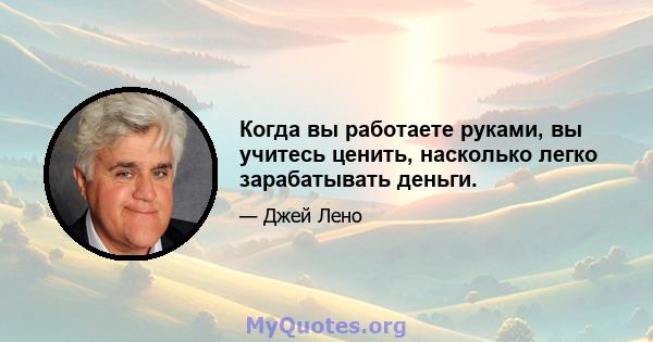 Когда вы работаете руками, вы учитесь ценить, насколько легко зарабатывать деньги.