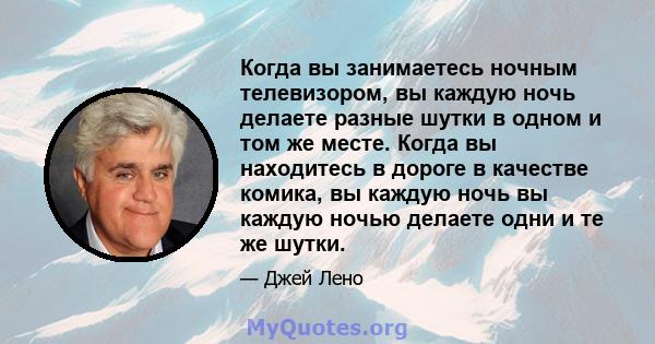 Когда вы занимаетесь ночным телевизором, вы каждую ночь делаете разные шутки в одном и том же месте. Когда вы находитесь в дороге в качестве комика, вы каждую ночь вы каждую ночью делаете одни и те же шутки.