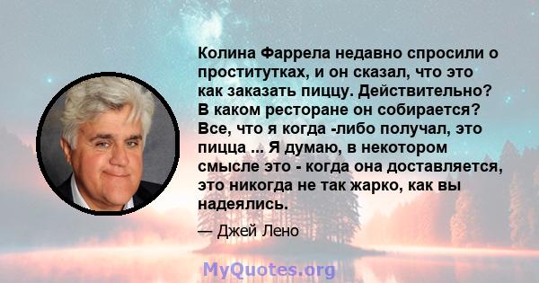 Колина Фаррела недавно спросили о проститутках, и он сказал, что это как заказать пиццу. Действительно? В каком ресторане он собирается? Все, что я когда -либо получал, это пицца ... Я думаю, в некотором смысле это -