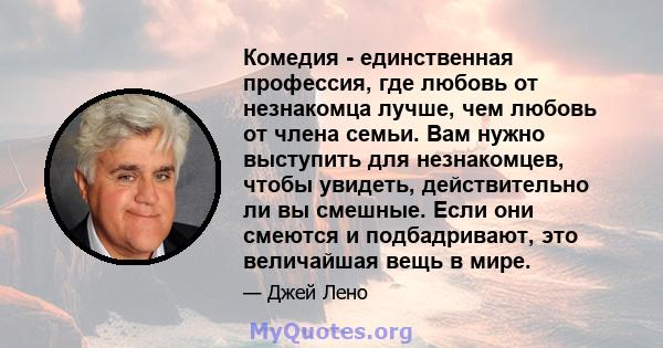 Комедия - единственная профессия, где любовь от незнакомца лучше, чем любовь от члена семьи. Вам нужно выступить для незнакомцев, чтобы увидеть, действительно ли вы смешные. Если они смеются и подбадривают, это