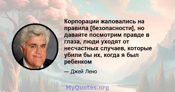 Корпорации жаловались на правила [безопасности], но давайте посмотрим правде в глаза, люди уходят от несчастных случаев, которые убили бы их, когда я был ребенком