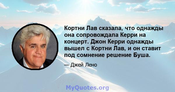 Кортни Лав сказала, что однажды она сопровождала Керри на концерт. Джон Керри однажды вышел с Кортни Лав, и он ставит под сомнение решение Буша.